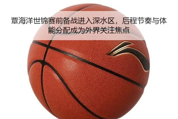 覃海洋世锦赛前备战进入深水区，后程节奏与体能分配成为外界关注焦点